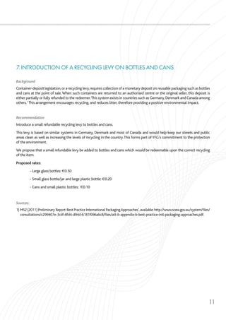 11
7. INTRODUCTION OF A RECYCLING LEVY ON BOTTLES AND CANS
Background
Container-deposit legislation,or a recycling levy,requires collection of a monetary deposit on reusable packaging such as bottles
and cans at the point of sale.When such containers are returned to an authorised centre or the original seller, this deposit is
either partially or fully refunded to the redeemer.This system exists in countries such as Germany,Denmark and Canada among
others.1
This arrangement encourages recycling, and reduces litter, therefore providing a positive environmental impact.
Recommendation
Introduce a small refundable recycling levy to bottles and cans.
This levy is based on similar systems in Germany, Denmark and most of Canada and would help keep our streets and public
areas clean as well as increasing the levels of recycling in the country.This forms part ofYFG’s commitment to the protection
of the environment.
We propose that a small refundable levy be added to bottles and cans which would be redeemable upon the correct recycling
of the item.
Proposed rates:
	 - Large glass bottles: €0.50
	 - Small glass bottle/jar and large plastic bottle: €0.20
	 - Cans and small plastic bottles: €0.10
Sources:
1) MS2 (2011) Preliminary Report:Best Practice International PackagingApproaches’,available:http://www.scew.gov.au/system/files/
consultations/c299407e-3cdf-8fd4-d94d-6181f096abc8/files/att-b-appendix-b-best-practice-intl-packaging-approaches.pdf.
 
