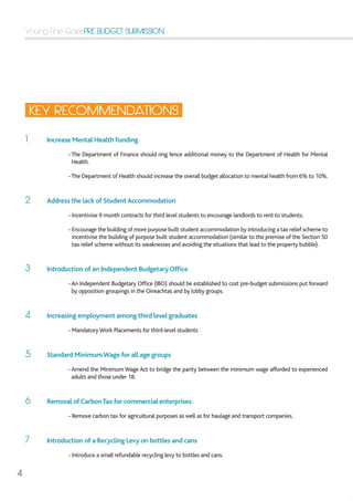 Young Fine Gael PRE BUDGET SUBMISSION
4
1	 Increase Mental Health Funding
		-The Department of Finance should ring fence additional money to the Department of Health for Mental
Health. 			
		 -The Department of Health should increase the overall budget allocation to mental health from 6% to 10%.
2	 Address the lack of StudentAccommodation
		 - Incentivise 9 month contracts for third level students to encourage landlords to rent to students.
		 - Encourage the building of more purpose built student accommodation by introducing a tax relief scheme to
incentivise the building of purpose built student accommodation (similar to the premise of the Section 50
tax relief scheme without its weaknesses and avoiding the situations that lead to the property bubble).
3	 Introduction of an Independent Budgetary Office
		 -An Independent Budgetary Office (IBO) should be established to cost pre-budget submissions put forward
by opposition groupings in the Oireachtas and by lobby groups.
4	 Increasing employment among third level graduates
		 - MandatoryWork Placements for third-level students
5	 Standard MinimumWage for all age groups
		 -Amend the Minimum Wage Act to bridge the parity between the minimum wage afforded to experienced
adults and those under 18.
6	 Removal of CarbonTax for commercial enterprises
		 - Remove carbon tax for agricultural purposes as well as for haulage and transport companies.
7	 Introduction of a Recycling Levy on bottles and cans
		 - Introduce a small refundable recycling levy to bottles and cans.
KEY RECOMMENDATIONS
 