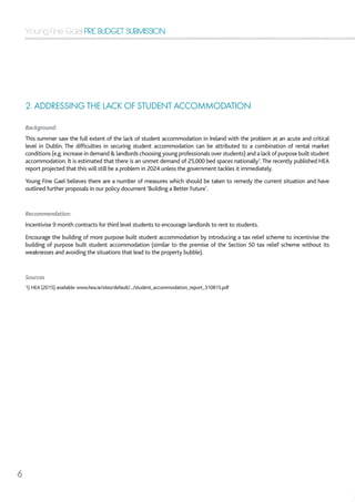 Young Fine Gael PRE BUDGET SUBMISSION
6
2. ADDRESSING THE LACK OF STUDENT ACCOMMODATION
Background:
This summer saw the full extent of the lack of student accommodation in Ireland with the problem at an acute and critical
level in Dublin. The difficulties in securing student accommodation can be attributed to a combination of rental market
conditions (e.g.increase in demand  landlords choosing young professionals over students) and a lack of purpose built student
accommodation. It is estimated that there is an unmet demand of 25,000 bed spaces nationally1
.The recently published HEA
report projected that this will still be a problem in 2024 unless the government tackles it immediately.
Young Fine Gael believes there are a number of measures which should be taken to remedy the current situation and have
outlined further proposals in our policy document‘Building a Better Future’.
Recommendation:
Incentivise 9 month contracts for third level students to encourage landlords to rent to students.
Encourage the building of more purpose built student accommodation by introducing a tax relief scheme to incentivise the
building of purpose built student accommodation (similar to the premise of the Section 50 tax relief scheme without its
weaknesses and avoiding the situations that lead to the property bubble).
Sources
1) HEA (2015) available: www.hea.ie/sites/default/.../student_accommodation_report_310815.pdf
 
