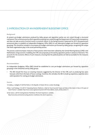 7
3. INTRODUCTION OF AN INDEPENDENT BUDGETARY OFFICE
Background:
At present pre-budget submissions produced by lobby groups and opposition parties are not costed through a structured
mechanism.ThecurrentprocessbywhichoppositionproposalsarecostedthroughtheDepartmentofFinancelackstransparency
and does not take account of second round, or economic effects.1
In the Spring Economic Statement for 2015, the government
announced plans to establish an Independent Budgetary Office (IBO) to cost alternative budgets put forward by opposition
groupings.This should be included to encompass pre-budget submissions put forward by lobby groups, recognising the unique
role these organisations play in the social partnership process.
This process could encompass measures of best practice which have been utilised by the Central Planning Bureau (CPB) in the
Netherlands.Using economic modelling,the CPB costs proposals put forward by opposition parties in advance of elections.2
This
accounts for the economic effects of such measures, ensuring that the political parties are held accountable for the measures
put forward.
Recommendation:
An Independent Budgetary Office (IBO) should be established to cost pre-budget submissions put forward by opposition
groupings in the Oireachtas and by lobby groups.
•	 This IBO should first focus on enacting measures suggested by the Director of the CPB, such as producing four years
forecasts which form the basis of future costings. Overtime, this will allow the IBO to build up experience, expertise and a
solid reputation for costing pre-budget submissions.
Sources
1) Coakley, J., Gallagher, M. (2010), Politics in the Republic of Ireland, 5th ed., London: Routledge.
2) Bos, F. and Teulings, C.N. (2011) “Evaluating Election Platforms: a Task for Fiscal Councils? Scope and Rules of the Game in View of 25 years of
Dutch Practice”, available: http://www.voxeu.org/taxonomy/term/2913?qt-tabbed_recent_articles_block=1/.
3)Van Geest, L. (2015)‘Costing Election Manifestos:The Dutch Experience’, available:
http://www.iiea.com/events/costing-election-manifestos-the-dutch-experience.
 