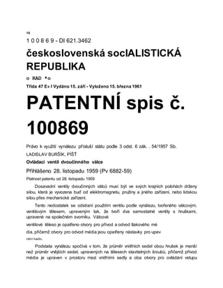 10
1 0 0 8 6 9 - DI 621.3462
československá socIALISTICKÁ
REPUBLIKA
o RAD *o
Třída 47 E» l Vydáno 15. září - Vyloženo 15. března 1961
PATENTNÍ spis č.
100869
Právo k využití vynálezu přísluší státu podle 3 odst. 6 zák. . 54/1957 Sb.
LADISLAV BURŠÍK, PÍŠŤ
Ovládací ventil dvoučinného válce
Přihlášeno 28. listopadu 1959 (Pv 6882-59)
Platnost patentu od 28. listopadu 1959
Dosavadní ventily dvoučinných válců musí být ve svých krajních polohách drženy
silou, která je vyvozena buď od elektromagnetu, pružiny a jiného zařízení, nebo lidskou
silou přes mechanické zařízení.
Tento nedostatek se odstraní použitím ventilu podle vynálezu, tvořeného válcovým.
ventilovým tělesem, upraveným tak, že tvoří dva samostatné ventily s hruškami,
upravené na společném svorníku. Válcové
ventilové těleso je opatřeno otvory pro přívod a odvod tlakového mé
dia, přičemž otvory pro odvod média jsou opatřeny nástavky pro upev
nění hadic.
Podstata vynálezu spočívá v tom, že průměr vnitřních sedel obou hrušek je menší
než průměr vnějších sedel, upravených na tělesech stavitelných šroubů, přičemž přívod
média je upraven v prostoru mezi vnitřními sedly a oba otvory pro ovládání vstupu
 