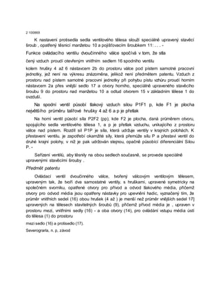 2 100869
K nastavení protisedla sedla ventilového tělesa slouží speciálně upravený stavěcí
šroub , opatřený těsnicí manžetou 10 a pojišťovacím šroubkem 11: . . . -
Funkce ovládacího ventilu dvoučinného válce spočívá v tom, že stla
čený vzduch proudí otevřeným vnitřním sedlem 16 spodního ventilu
kolem hrušky 4 až 6 nástavcem 2b do prostoru válce pod pístem samotné pracovní
jednotky, jež není na výkresu znázorněna, jelikož není předmětem patentu. Vzduch z
prostoru nad pístem samotné pracovní jednotky při pohybu pístu vzhůru proudí horním
nástavcem 2a přes vnější sedlo 17 a otvory horního, speciálně upraveného stavěcího
šroubu 9 do prostoru nad manžetou 10 a odtud otvorem 15 v základním tělese 1 do
ovzduší.
Na spodní ventil působí tlakový vzduch silou P1F1 p, kde F1 je plocha
největšího průměru talířové hrušky 4 až 6 a p je přetlak
Na horní ventil působí síla P2F2 (pp), kde F2 je plocha, daná průměrem otvoru,
spojujícího sedla ventilového tělesa 1, a p je přetlak vzduchu, unikajícího z prostoru
válce nad pístem. Rozdíl sil P1P je síla, která udržuje ventily v krajních polohách. K
přestavení ventilu. je zapotřebí okamžité síly, která přemůže sílu P a přestaví ventil do
druhé krajní polohy, v níž je pak udržován stejnou, opačně působící diferenciální Silou
P. -
Seřízení ventilů, aby těsnily na obou sedlech současně, se provede speciálně
upravenými stavěcími šrouby .
Předmět patentu
Ovládací ventil dvoučinného válce, tvořený válcovým ventilovým tělesem,
upraveným tak, že tvoří dva samostatné ventily. s hruškami, upravené symetricky na
společném svorníku, opatřené otvory pro přívod a odvod tlakového média, přičemž
otvory pro odvod média jsou opatřeny nástavky pro upevnění hadic, vyznačený tím, že
průměr vnitřních sedel (16) obou hrušek (4 až ) je menší než průměr vnějších sedel 17]
upravených na tělesech stavitelných šroubů (9), přičemž přívod média je , upraven v
prostoru mezi, vnitřními sedly (16) - a oba otvory (14), pro ovládání vstupu média ústí
do tělesa (1) do prostoru
mezi sedlo (16) a protisedlo (17).
Severograrla, n. p, závod
 