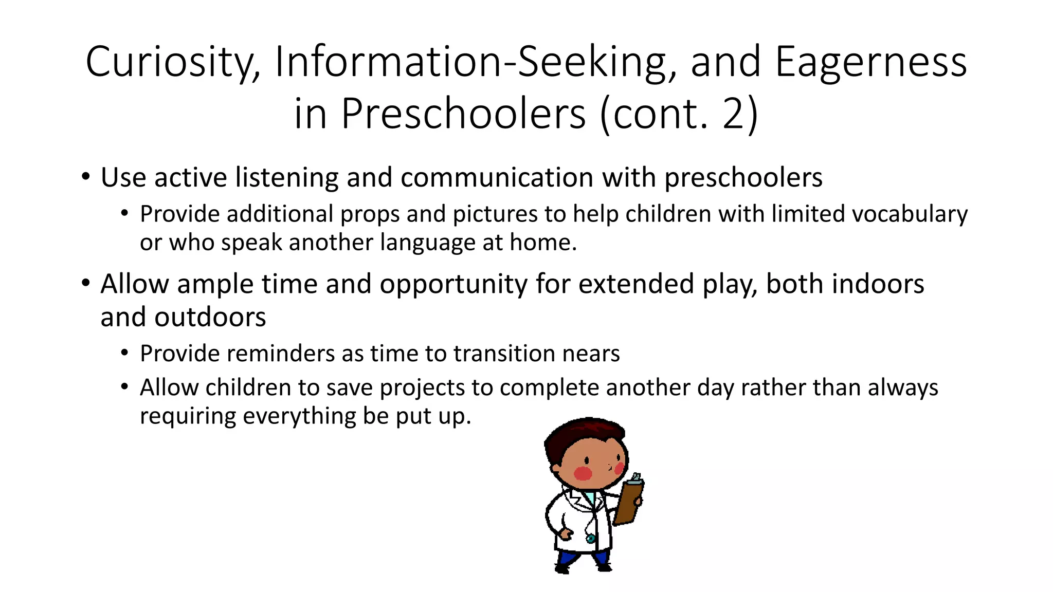 Curiosity, Information-Seeking, and Eagerness
in Preschoolers (cont. 2)
• Use active listening and communication with preschoolers
• Provide additional props and pictures to help children with limited vocabulary
or who speak another language at home.
• Allow ample time and opportunity for extended play, both indoors
and outdoors
• Provide reminders as time to transition nears
• Allow children to save projects to complete another day rather than always
requiring everything be put up.
 