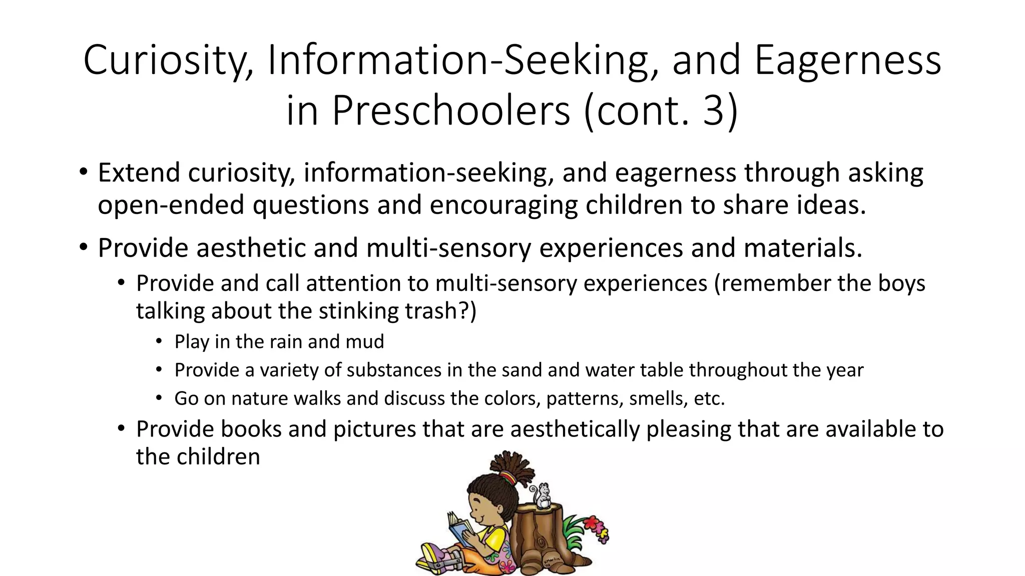 Curiosity, Information-Seeking, and Eagerness
in Preschoolers (cont. 3)
• Extend curiosity, information-seeking, and eagerness through asking
open-ended questions and encouraging children to share ideas.
• Provide aesthetic and multi-sensory experiences and materials.
• Provide and call attention to multi-sensory experiences (remember the boys
talking about the stinking trash?)
• Play in the rain and mud
• Provide a variety of substances in the sand and water table throughout the year
• Go on nature walks and discuss the colors, patterns, smells, etc.
• Provide books and pictures that are aesthetically pleasing that are available to
the children
 