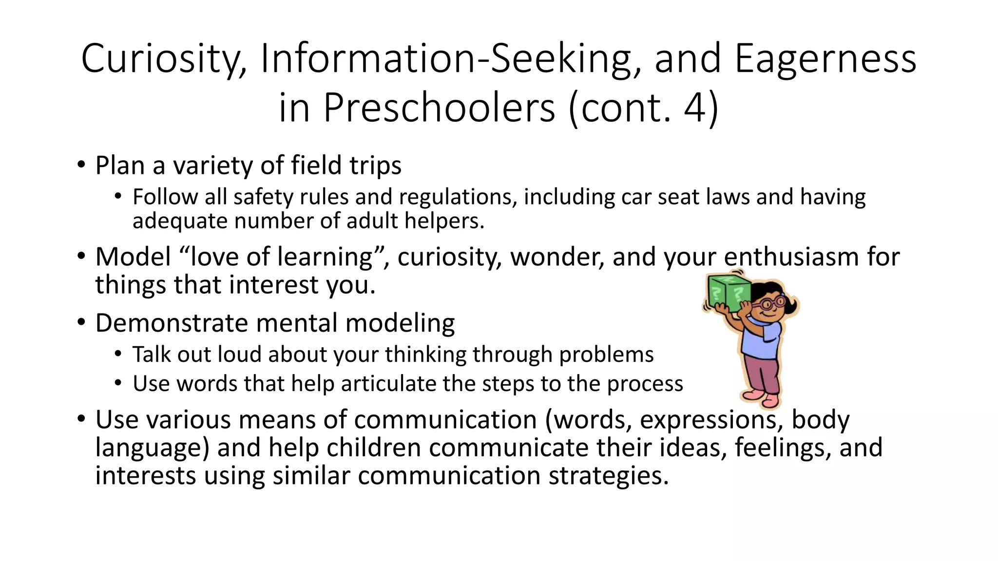 • Plan a variety of field trips
• Follow all safety rules and regulations, including car seat laws and having
adequate number of adult helpers.
• Model “love of learning”, curiosity, wonder, and your enthusiasm for
things that interest you.
• Demonstrate mental modeling
• Talk out loud about your thinking through problems
• Use words that help articulate the steps to the process
• Use various means of communication (words, expressions, body
language) and help children communicate their ideas, feelings, and
interests using similar communication strategies.
Curiosity, Information-Seeking, and Eagerness
in Preschoolers (cont. 4)
 
