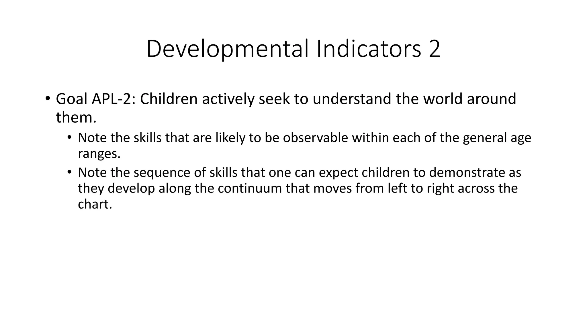 Developmental Indicators 2
• Goal APL-2: Children actively seek to understand the world around
them.
• Note the skills that are likely to be observable within each of the general age
ranges.
• Note the sequence of skills that one can expect children to demonstrate as
they develop along the continuum that moves from left to right across the
chart.
 