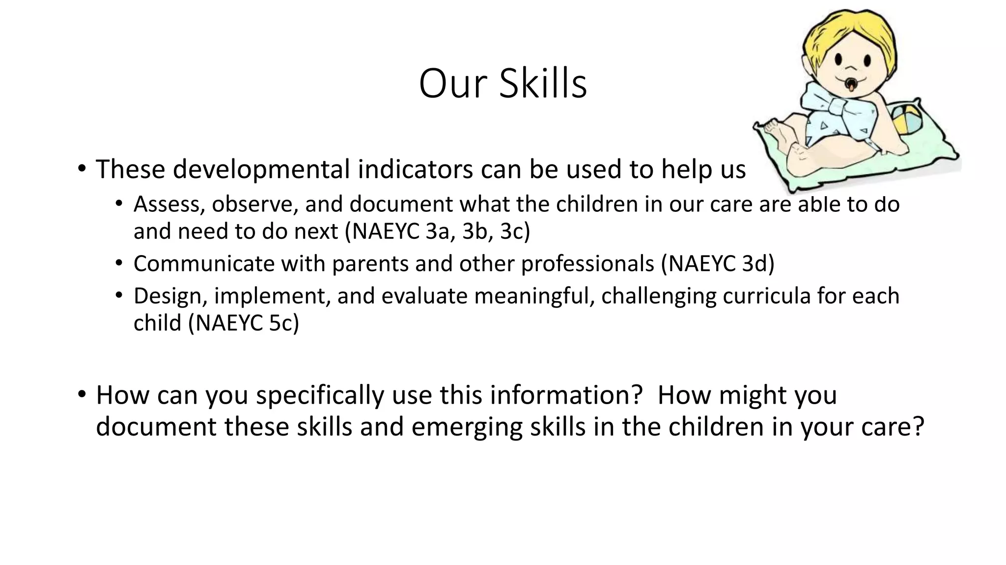 Our Skills
• These developmental indicators can be used to help us
• Assess, observe, and document what the children in our care are able to do
and need to do next (NAEYC 3a, 3b, 3c)
• Communicate with parents and other professionals (NAEYC 3d)
• Design, implement, and evaluate meaningful, challenging curricula for each
child (NAEYC 5c)
• How can you specifically use this information? How might you
document these skills and emerging skills in the children in your care?
 