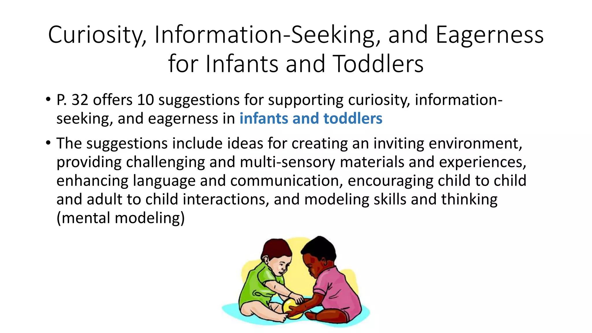 Curiosity, Information-Seeking, and Eagerness
for Infants and Toddlers
• P. 32 offers 10 suggestions for supporting curiosity, information-
seeking, and eagerness in infants and toddlers
• The suggestions include ideas for creating an inviting environment,
providing challenging and multi-sensory materials and experiences,
enhancing language and communication, encouraging child to child
and adult to child interactions, and modeling skills and thinking
(mental modeling)
 