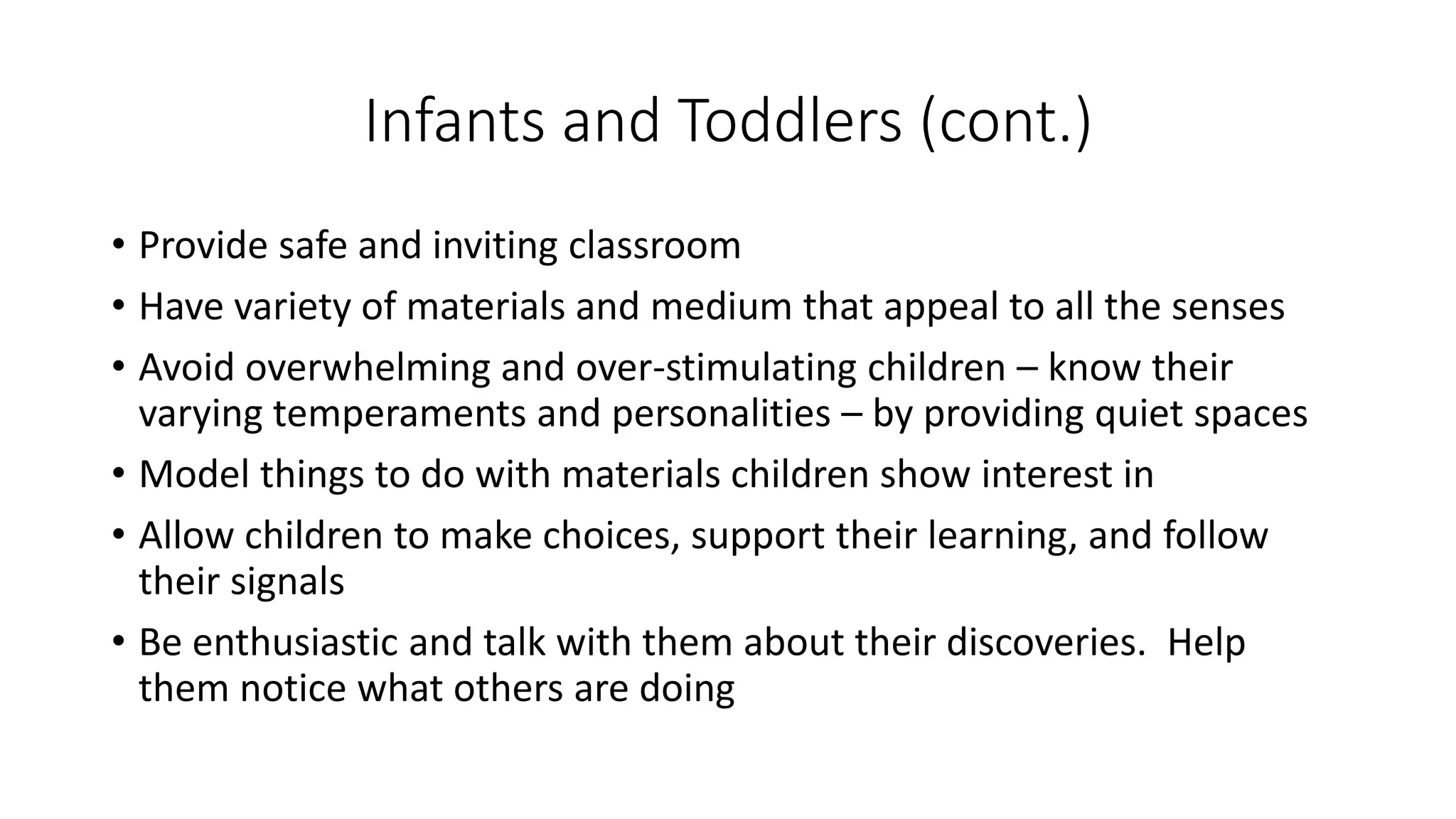 Infants and Toddlers (cont.)
• Provide safe and inviting classroom
• Have variety of materials and medium that appeal to all the senses
• Avoid overwhelming and over-stimulating children – know their
varying temperaments and personalities – by providing quiet spaces
• Model things to do with materials children show interest in
• Allow children to make choices, support their learning, and follow
their signals
• Be enthusiastic and talk with them about their discoveries. Help
them notice what others are doing
 