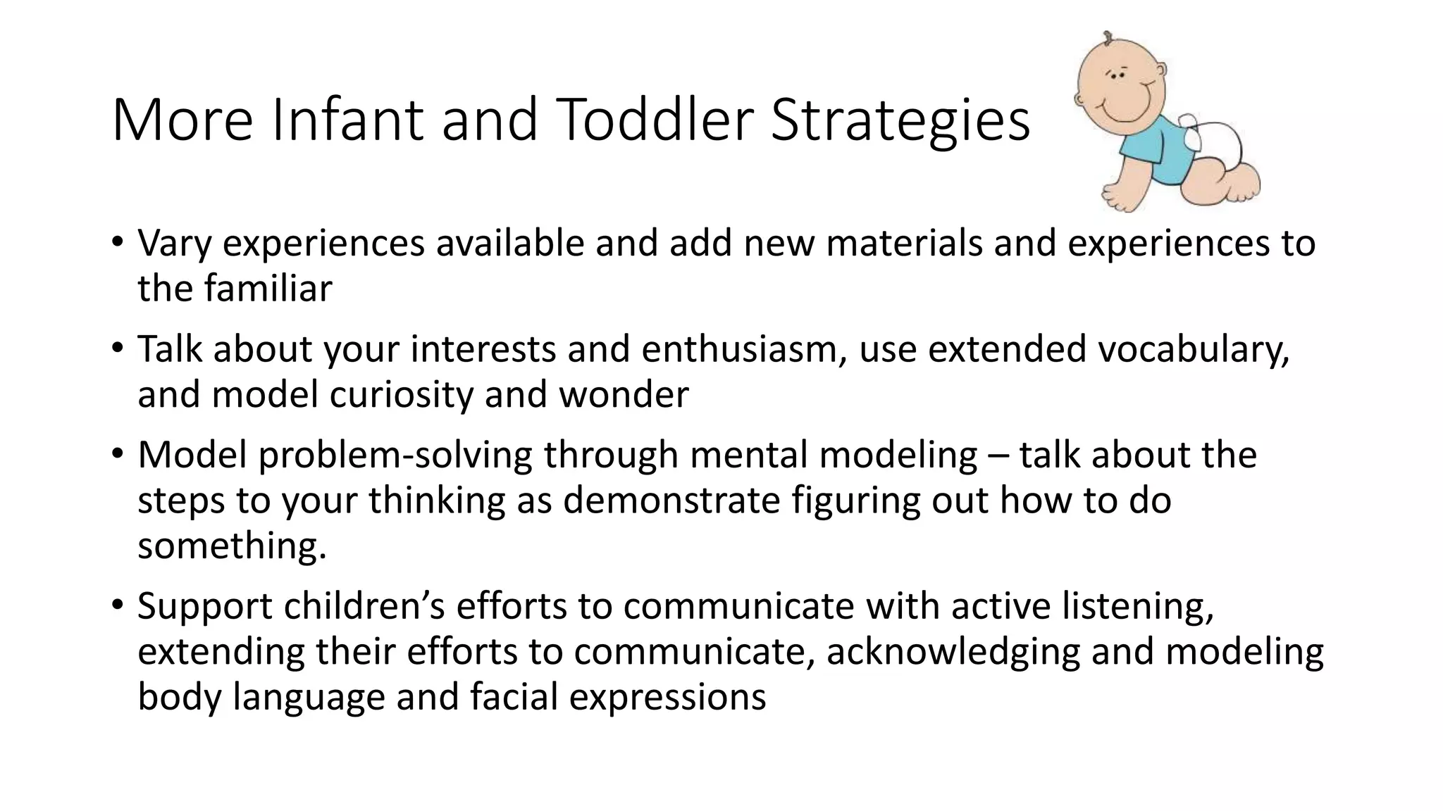 More Infant and Toddler Strategies
• Vary experiences available and add new materials and experiences to
the familiar
• Talk about your interests and enthusiasm, use extended vocabulary,
and model curiosity and wonder
• Model problem-solving through mental modeling – talk about the
steps to your thinking as demonstrate figuring out how to do
something.
• Support children’s efforts to communicate with active listening,
extending their efforts to communicate, acknowledging and modeling
body language and facial expressions
 