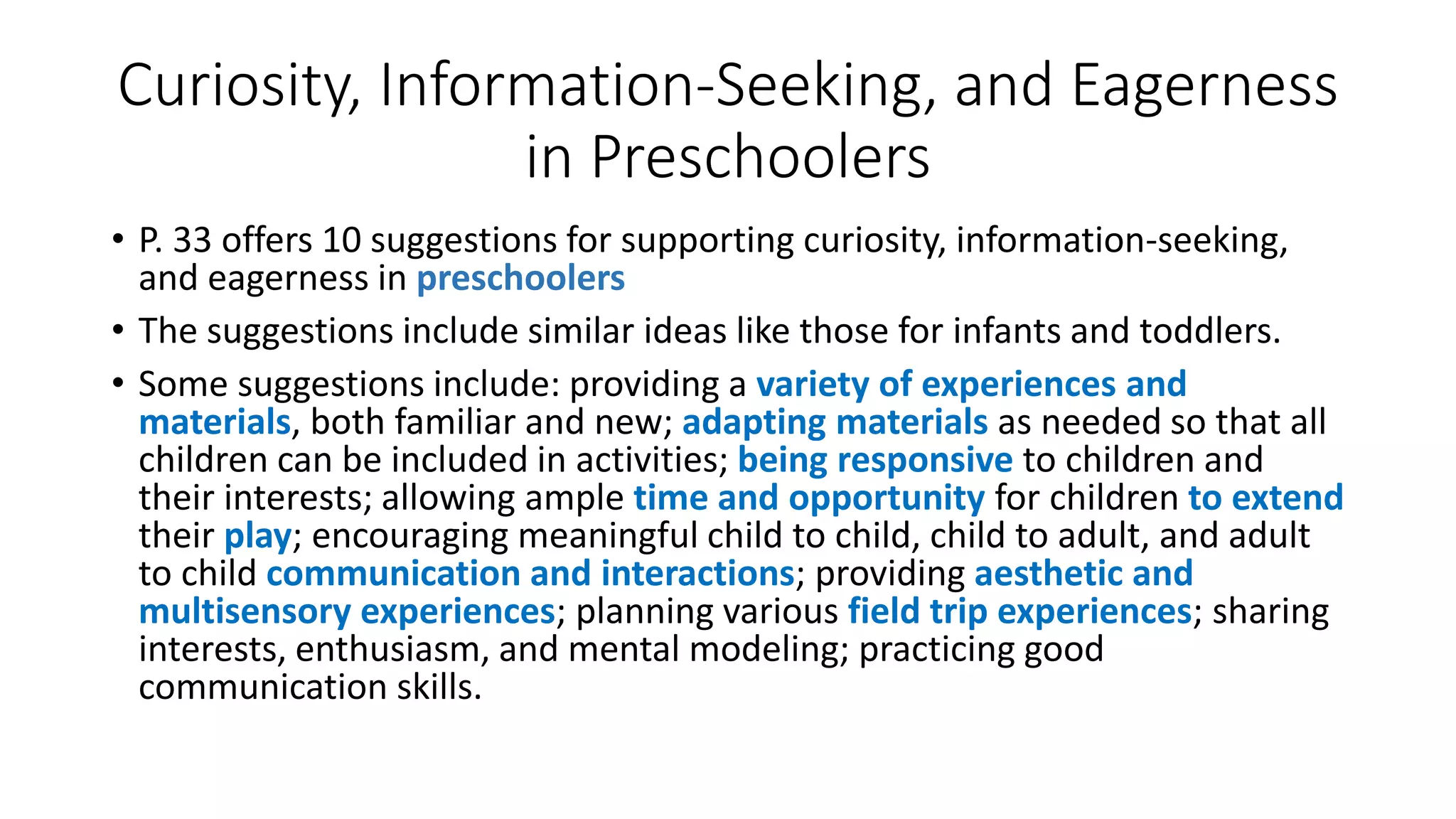 Curiosity, Information-Seeking, and Eagerness
in Preschoolers
• P. 33 offers 10 suggestions for supporting curiosity, information-seeking,
and eagerness in preschoolers
• The suggestions include similar ideas like those for infants and toddlers.
• Some suggestions include: providing a variety of experiences and
materials, both familiar and new; adapting materials as needed so that all
children can be included in activities; being responsive to children and
their interests; allowing ample time and opportunity for children to extend
their play; encouraging meaningful child to child, child to adult, and adult
to child communication and interactions; providing aesthetic and
multisensory experiences; planning various field trip experiences; sharing
interests, enthusiasm, and mental modeling; practicing good
communication skills.
 