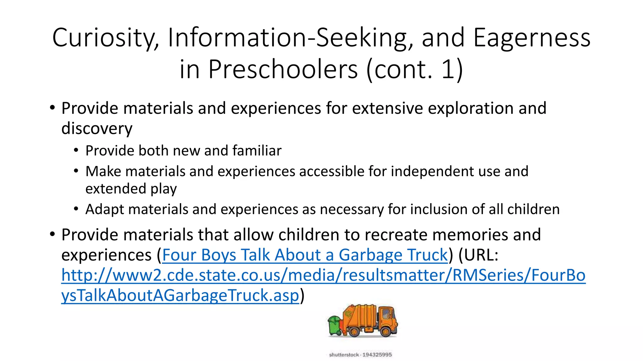 Curiosity, Information-Seeking, and Eagerness
in Preschoolers (cont. 1)
• Provide materials and experiences for extensive exploration and
discovery
• Provide both new and familiar
• Make materials and experiences accessible for independent use and
extended play
• Adapt materials and experiences as necessary for inclusion of all children
• Provide materials that allow children to recreate memories and
experiences (Four Boys Talk About a Garbage Truck) (URL:
http://www2.cde.state.co.us/media/resultsmatter/RMSeries/FourBo
ysTalkAboutAGarbageTruck.asp)
 