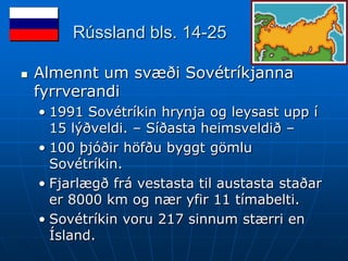Rússland bls. 14-25

   Almennt um svæði Sovétríkjanna
    fyrrverandi
    • 1991 Sovétríkin hrynja og leysast upp í
      15 lýðveldi. – Síðasta heimsveldið –
    • 100 þjóðir höfðu byggt gömlu
      Sovétríkin.
    • Fjarlægð frá vestasta til austasta staðar
      er 8000 km og nær yfir 11 tímabelti.
    • Sovétríkin voru 217 sinnum stærri en
      Ísland.
 