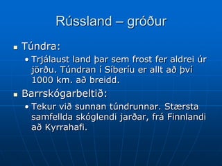 Rússland – gróður
   Túndra:
    • Trjálaust land þar sem frost fer aldrei úr
      jörðu. Túndran í Síberíu er allt að því
      1000 km. að breidd.
   Barrskógarbeltið:
    • Tekur við sunnan túndrunnar. Stærsta
      samfellda skóglendi jarðar, frá Finnlandi
      að Kyrrahafi.
 