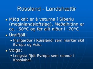 Rússland - Landshættir
   Mjög kalt er á veturna í Síberíu
    (meginlandsloftslag). Meðalhitinn er
    ca. -50°C og fer allt niður í -70°C
   Úralfjöll:
    • Fjallgarður í Rússlandi sem markar skil
      Evrópu og Asíu.
   Volga:
    • Lengsta fljót Evrópu sem rennur í
      Kaspíahaf.
 