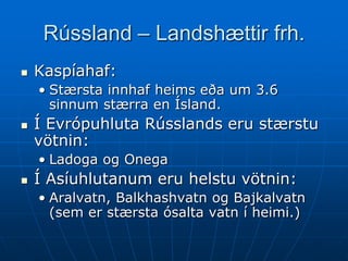 Rússland – Landshættir frh.
   Kaspíahaf:
    • Stærsta innhaf heims eða um 3.6
      sinnum stærra en Ísland.
   Í Evrópuhluta Rússlands eru stærstu
    vötnin:
    • Ladoga og Onega
   Í Asíuhlutanum eru helstu vötnin:
    • Aralvatn, Balkhashvatn og Bajkalvatn
      (sem er stærsta ósalta vatn í heimi.)
 