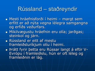 Rússland – staðreyndir
   Mesti hráefnisforði í heimi – margt sem
    erfitt er að nýta vegna lélegra samgangna
    og erfiðs veðurfars.
   Mikilvægustu hráefnin eru olía; jarðgas;
    steinkol og járn.
   Rússland er eitt af mestu
    framleiðsluríkjum olíu í heimi.
   Þrátt fyrir þetta eru Rússar langt á eftir V-
    Evrópu í framleiðslu, hún er oft léleg og
    framleiðnin er lág.
 