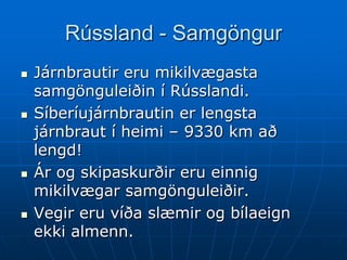 Rússland - Samgöngur
   Járnbrautir eru mikilvægasta
    samgönguleiðin í Rússlandi.
   Síberíujárnbrautin er lengsta
    járnbraut í heimi – 9330 km að
    lengd!
   Ár og skipaskurðir eru einnig
    mikilvægar samgönguleiðir.
   Vegir eru víða slæmir og bílaeign
    ekki almenn.
 