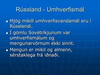 Rússland - Umhverfismál
   Mjög mikill umhverfisvandamál eru í
    Rússlandi.
   Í gömlu Sovétríkjunum var
    umhverfismálum og
    mengunarvörnum ekki sinnt.
   Mengun er mikil og almenn,
    sérstaklega frá iðnaði.
 