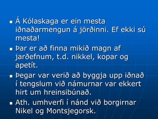    Á Kólaskaga er ein mesta
    iðnaðarmengun á jörðinni. Ef ekki sú
    mesta!
   Þar er að finna mikið magn af
    jarðefnum, t.d. nikkel, kopar og
    apetít.
   Þegar var verið að byggja upp iðnað
    í tengslum við námurnar var ekkert
    hirt um hreinsibúnað.
   Ath. umhverfi í nánd við borgirnar
    Nikel og Montsjegorsk.
 