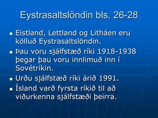 Eystrasaltslöndin bls. 26-28
   Eistland, Lettland og Litháen eru
    kölluð Eystrasaltslöndin.
   Þau voru sjálfstæð ríki 1918-1938
    þegar þau voru innlimuð inn í
    Sovétríkin.
   Urðu sjálfstæð ríki árið 1991.
   Ísland varð fyrsta ríkið til að
    viðurkenna sjálfstæði þeirra.
 