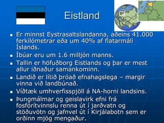 Eistland
   Er minnst Eystrasaltslandanna, aðeins 41.000
    ferkílómetrar eða um 40% af flatarmáli
    Íslands.
   Íbúar eru um 1.6 milljón manns.
   Tallin er höfuðborg Eistlands og þar er mest
    allur iðnaður samankominn.
   Landið er lítið þróað efnahagslega – margir
    vinna við landbúnað.
   Víðtæk umhverfisspjöll á NA-horni landsins.
   Þungmálmar og geislavirk efni frá
    fosfórítvinnslu renna út í jarðvatn og
    stöðuvötn og jafnvel út í Kirjálabotn sem er
    orðinn mjög mengaður.
 