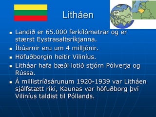 Litháen
   Landið er 65.000 ferkílómetrar og er
    stærst Eystrasaltsríkjanna.
   Íbúarnir eru um 4 milljónir.
   Höfuðborgin heitir Viliníus.
   Litháar hafa bæði lotið stjórn Pólverja og
    Rússa.
   Á millistríðsárunum 1920-1939 var Litháen
    sjálfstætt ríki, Kaunas var höfuðborg því
    Viliníus taldist til Póllands.
 