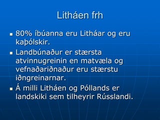 Litháen frh
   80% íbúanna eru Litháar og eru
    kaþólskir.
   Landbúnaður er stærsta
    atvinnugreinin en matvæla og
    vefnaðariðnaður eru stærstu
    iðngreinarnar.
   Á milli Litháen og Póllands er
    landskiki sem tilheyrir Rússlandi.
 