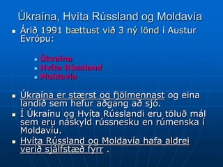 Úkraína, Hvíta Rússland og Moldavía
   Árið 1991 bættust við 3 ný lönd í Austur
    Evrópu:

          Úkraína
          Hvíta Rússland
          Moldavía

   Úkraína er stærst og fjölmennast og eina
    landið sem hefur aðgang að sjó.
   Í Úkraínu og Hvíta Rússlandi eru töluð mál
    sem eru náskyld rússnesku en rúmenska í
    Moldavíu.
   Hvíta Rússland og Moldavía hafa aldrei
    verið sjálfstæð fyrr .
 