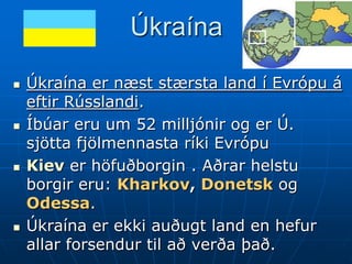 Úkraína

   Úkraína er næst stærsta land í Evrópu á
    eftir Rússlandi.
   Íbúar eru um 52 milljónir og er Ú.
    sjötta fjölmennasta ríki Evrópu
   Kiev er höfuðborgin . Aðrar helstu
    borgir eru: Kharkov, Donetsk og
    Odessa.
   Úkraína er ekki auðugt land en hefur
    allar forsendur til að verða það.
 