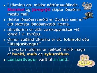    Í Úkraínu eru miklar náttúruauðlindir.
    Steinkol og járngrýti skipta iðnaðinn
    mestu máli.
   Helsta iðnaðarsvæðið er Donbss sem er
    eitt stærsta iðnaðarsvæði heims.
   Iðnaðurinn er ekki samkeppnisfær við
    iðnað í V- Evrópu.
   Önnur auðlind Úkraínu er sk. fokmold eða
    “lössjarðvegur”
     Í svörtu moldinni er ræktað mikið magn
    af hveiti, maís og sykurrófum.
   Lössjarðvegur varð til á ísöld.
 
