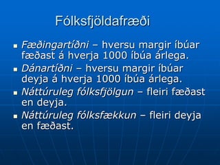 Fólksfjöldafræði
   Fæðingartíðni – hversu margir íbúar
    fæðast á hverja 1000 íbúa árlega.
   Dánartíðni – hversu margir íbúar
    deyja á hverja 1000 íbúa árlega.
   Náttúruleg fólksfjölgun – fleiri fæðast
    en deyja.
   Náttúruleg fólksfækkun – fleiri deyja
    en fæðast.
 