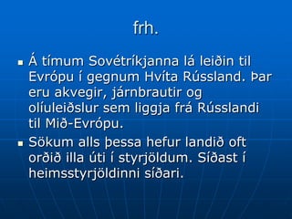 frh.
   Á tímum Sovétríkjanna lá leiðin til
    Evrópu í gegnum Hvíta Rússland. Þar
    eru akvegir, járnbrautir og
    olíuleiðslur sem liggja frá Rússlandi
    til Mið-Evrópu.
   Sökum alls þessa hefur landið oft
    orðið illa úti í styrjöldum. Síðast í
    heimsstyrjöldinni síðari.
 