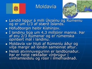 Moldavía

   Landið liggur á milli Úkraínu og Rúmeníu
    og er um 1/3 af stærð Íslands.
   Höfuðborgin heitir Kíshínjov.
   Í landinu búa um 4,3 milljónir manna. Þar
    af eru 2/3 Rúmenar og er rúmenska
    opinbert mál í landinu.
   Moldavía var hluti af Rúmeníu áður og
    vilja margir að löndin sameinist aftur.
   Helsti atvinnuvegurinn er landbúnaður.
    Þar er helst ræktaðar vínþrúgur í
    vínframleiðslu og rósir í ilmefnaiðnað.
 
