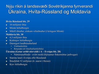 Nýju ríkin á landssvæði Sovétríkjanna fyrrverandi
  Úkraína, Hvíta-Rússland og Moldavía
Hvíta Rússland bls. 29
  10 milljónir íbúa
  Minsk höfuðborgin
  Mikill iðnaður, einkum vélaiðnaður (í kringum Minsk)
Moldavía bls. 30
  4,3 milljónir íbúa
  Kíshínjov höfuðborgin
  Dæmigert landbúnaðarland
    •   Vínframleiðsla
    •   Rósarækt (til ilmefnaframleiðslu)
Úkraína (Getur orðið stórveldi í A – Evrópu bls. 28)
    • Náttúruauðlindir –svört mold (frjósamur fínkornóttur jarðvegur)
  Stærsta land í Evrópu eftir Rússlandi
  Íbúafjöldi 52 milljónir (6. stærst í Heimi)
  Kíev höfuðborgin
 