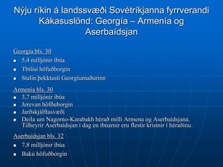 Nýju ríkin á landssvæði Sovétríkjanna fyrrverandi
       Kákasuslönd: Georgía – Armenía og
                   Aserbaídsjan

Georgía bls. 30
 5,4 milljónir íbúa
 Tbílísí höfuðborgin

 Stalín þekktasti Georgíumaðurinn
Armenía bls. 30
 3,7 milljónir íbúa
 Jerevan höfðuborgin
 Jarðskjálftasvæði
 Deila um Nagorno-Karabakh hérað milli Armena og Aserbaídsjana.
  Tilheyrir Aserbaídsjan í dag en íbúarnir eru flestir kristnir í héraðinu.
Aserbaídsjan bls. 32
 7,8 milljónir íbúa

  Bakú höfuðborgin
 