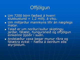 Offjölgun
   Um 7200 börn fæðast á hverri
    klukkustund = 1,2 millj. á viku.
   Um milljarður mannkyns lifir án nægilegs
    matar.
   Talað er um norður/suður skiptingu
    jarðar, fátækt, hungursneið og offjölgun
    einkennir þjóðir í suðri.
   Andstæður vaxa þegar munur ríkra og
    fátækra eykst – hætta á óeirðum eða
    styrjöldum.
 