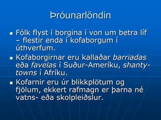 Þróunarlöndin
   Fólk flyst í borgina í von um betra líf
    – flestir enda í kofaborgum í
    úthverfum.
   Kofaborgirnar eru kallaðar barriadas
    eða favelas í Suður-Ameríku, shanty-
    towns í Afríku.
   Kofarnir eru úr blikkplötum og
    fjölum, ekkert rafmagn er þarna né
    vatns- eða skolpleiðslur.
 