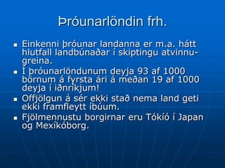 Þróunarlöndin frh.
   Einkenni þróunar landanna er m.a. hátt
    hlutfall landbúnaðar í skiptingu atvinnu-
    greina.
   Í þróunarlöndunum deyja 93 af 1000
    börnum á fyrsta ári á meðan 19 af 1000
    deyja í iðnríkjum!
   Offjölgun á sér ekki stað nema land geti
    ekki framfleytt íbúum.
   Fjölmennustu borgirnar eru Tókíó í Japan
    og Mexíkóborg.
 