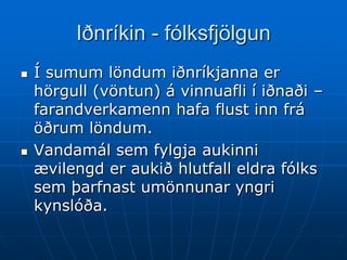 Iðnríkin - fólksfjölgun
   Í sumum löndum iðnríkjanna er
    hörgull (vöntun) á vinnuafli í iðnaði –
    farandverkamenn hafa flust inn frá
    öðrum löndum.
   Vandamál sem fylgja aukinni
    ævilengd er aukið hlutfall eldra fólks
    sem þarfnast umönnunar yngri
    kynslóða.
 