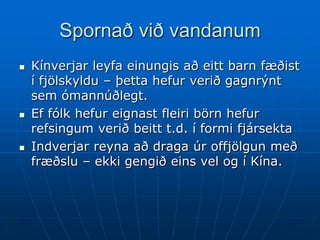 Spornað við vandanum
   Kínverjar leyfa einungis að eitt barn fæðist
    í fjölskyldu – þetta hefur verið gagnrýnt
    sem ómannúðlegt.
   Ef fólk hefur eignast fleiri börn hefur
    refsingum verið beitt t.d. í formi fjársekta
   Indverjar reyna að draga úr offjölgun með
    fræðslu – ekki gengið eins vel og í Kína.
 