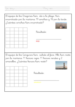  
Yo soy: Hoy es:
El equipo de los Dragones han ido a la playa. Han
encontrado por la mañana 19 conchas y 16 por la tarde.
¿Cuántas conchas han encontrado?
Resultado:
___________________
ROJO	
  
	
  
El equipo de los Canguros han subido al faro. Allí, han visto
por la mañana 11 barcos rojos 11 barcos verdes y 2
amarillos. ¿Cuántas barcos han visto?
Resultado:
___________________
AMARILLO	
  
 