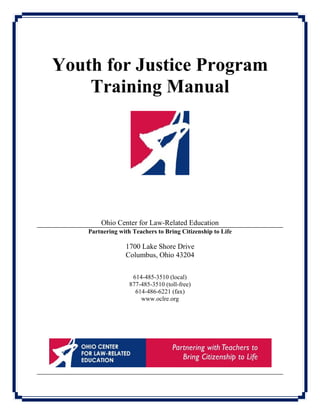 Youth for Justice Program
Training Manual
Ohio Center for Law-Related Education
Partnering with Teachers to Bring Citizenship to Life
1700 Lake Shore Drive
Columbus, Ohio 43204
614-485-3510 (local)
877-485-3510 (toll-free)
614-486-6221 (fax)
www.oclre.org
 
