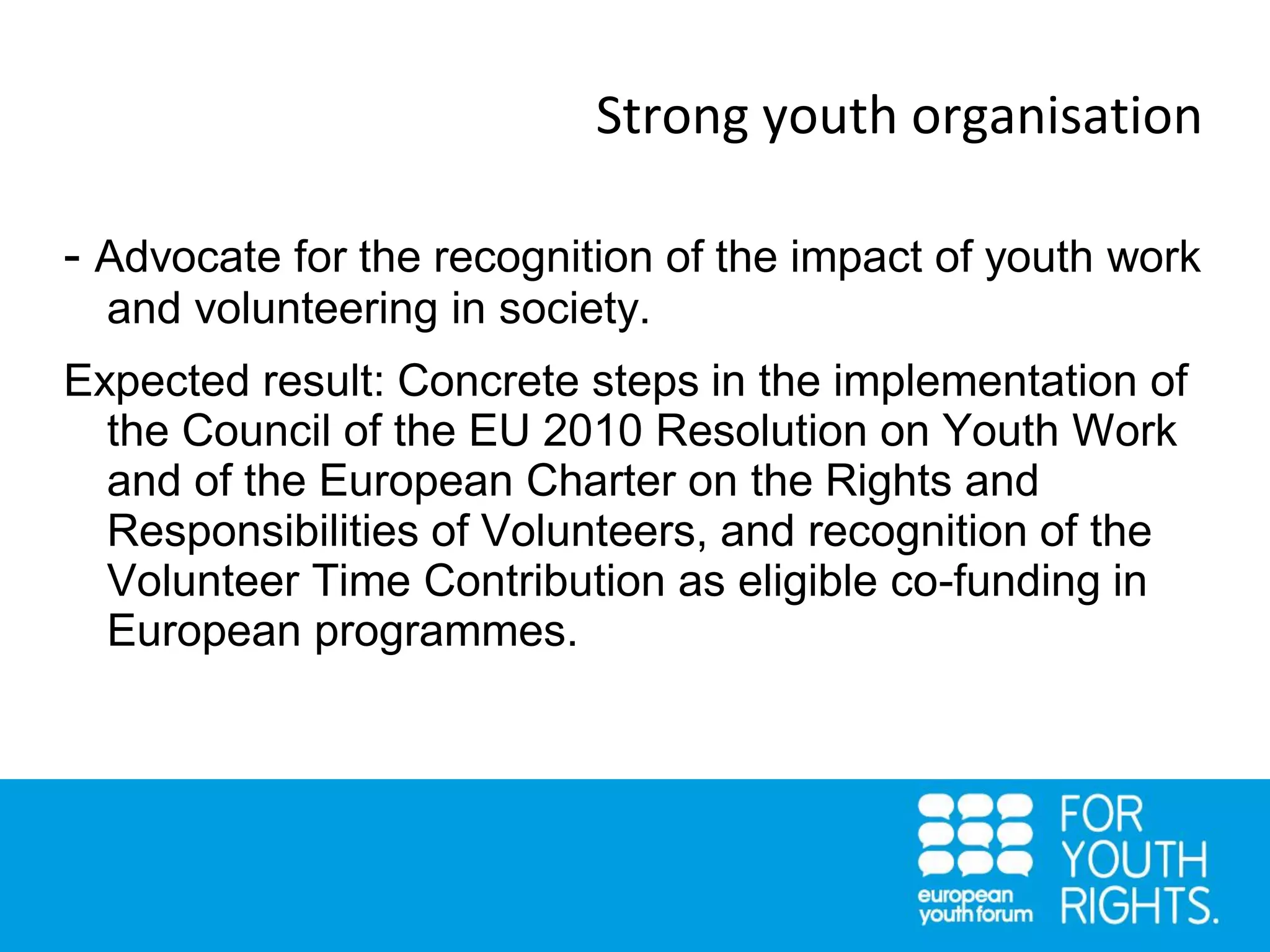 Strong youth organisation
- Advocate for the recognition of the impact of youth work
and volunteering in society.
Expected result: Concrete steps in the implementation of
the Council of the EU 2010 Resolution on Youth Work
and of the European Charter on the Rights and
Responsibilities of Volunteers, and recognition of the
Volunteer Time Contribution as eligible co-funding in
European programmes.
 