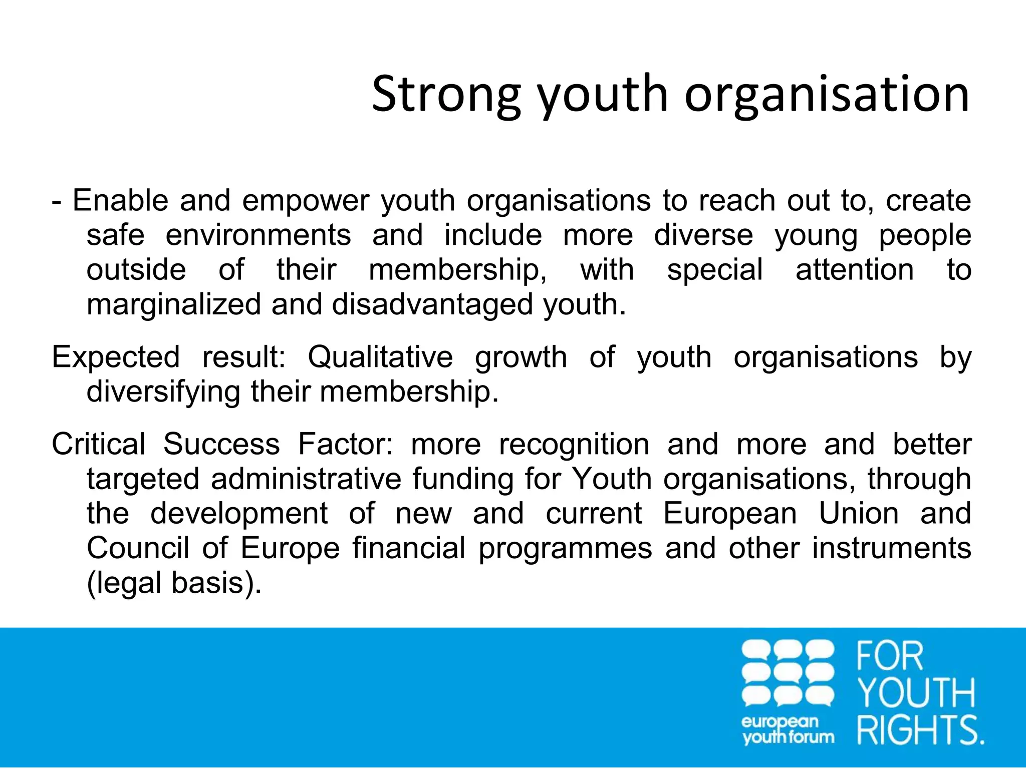 Strong youth organisation
- Enable and empower youth organisations to reach out to, create
safe environments and include more diverse young people
outside of their membership, with special attention to
marginalized and disadvantaged youth.
Expected result: Qualitative growth of youth organisations by
diversifying their membership.
Critical Success Factor: more recognition and more and better
targeted administrative funding for Youth organisations, through
the development of new and current European Union and
Council of Europe financial programmes and other instruments
(legal basis).
 