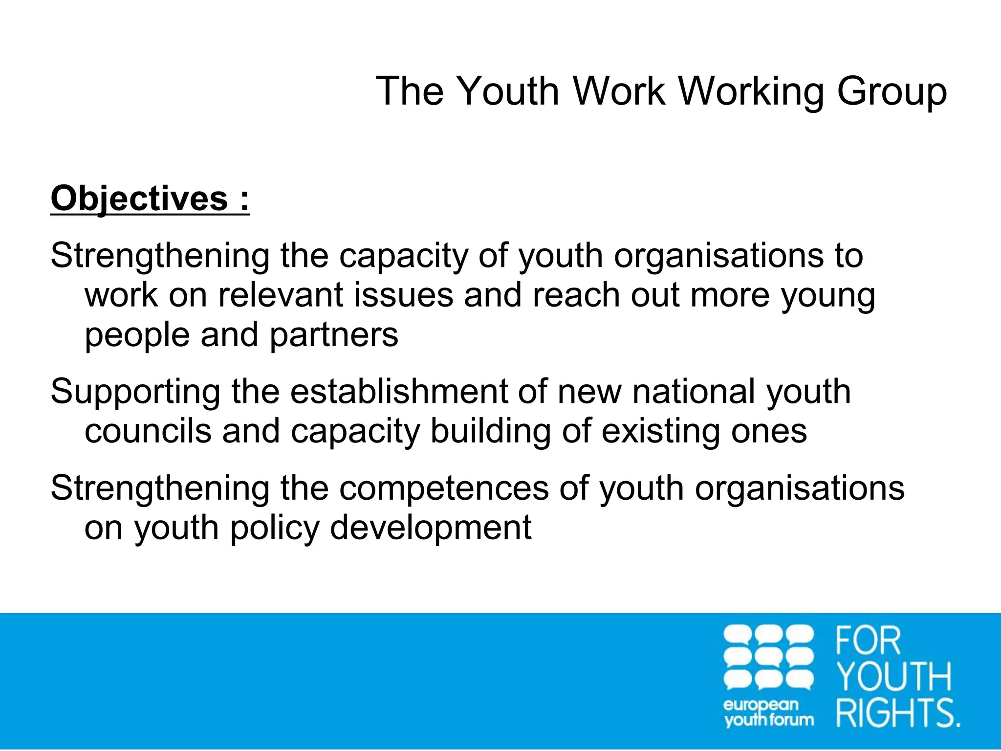 The Youth Work Working Group
Objectives :
Strengthening the capacity of youth organisations to
work on relevant issues and reach out more young
people and partners
Supporting the establishment of new national youth
councils and capacity building of existing ones
Strengthening the competences of youth organisations
on youth policy development
 
