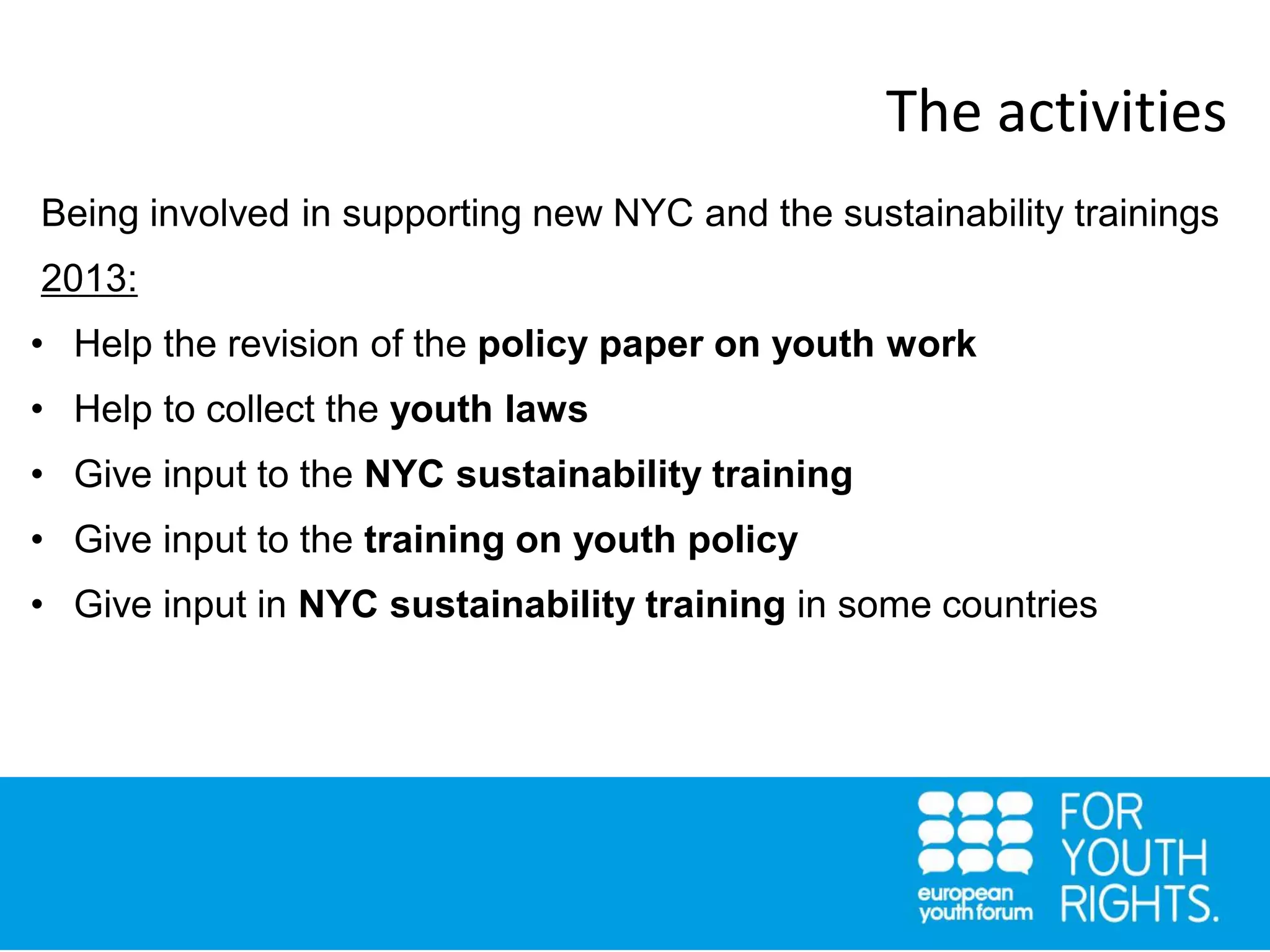 Being involved in supporting new NYC and the sustainability trainings
2013:
• Help the revision of the policy paper on youth work
• Help to collect the youth laws
• Give input to the NYC sustainability training
• Give input to the training on youth policy
• Give input in NYC sustainability training in some countries
The activities
 