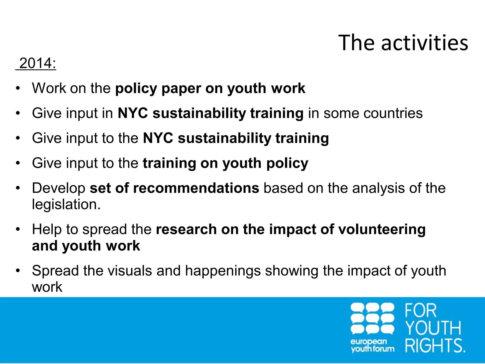 2014:
• Work on the policy paper on youth work
• Give input in NYC sustainability training in some countries
• Give input to the NYC sustainability training
• Give input to the training on youth policy
• Develop set of recommendations based on the analysis of the
legislation.
• Help to spread the research on the impact of volunteering
and youth work
• Spread the visuals and happenings showing the impact of youth
work
The activities
 