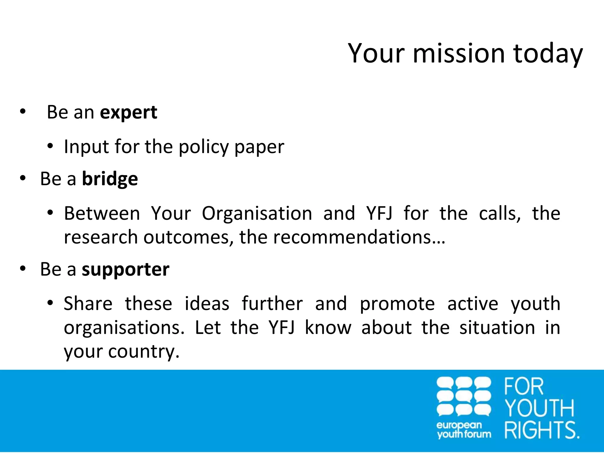 • Be an expert
• Input for the policy paper
• Be a bridge
• Between Your Organisation and YFJ for the calls, the
research outcomes, the recommendations…
• Be a supporter
• Share these ideas further and promote active youth
organisations. Let the YFJ know about the situation in
your country.
Your mission today
 
