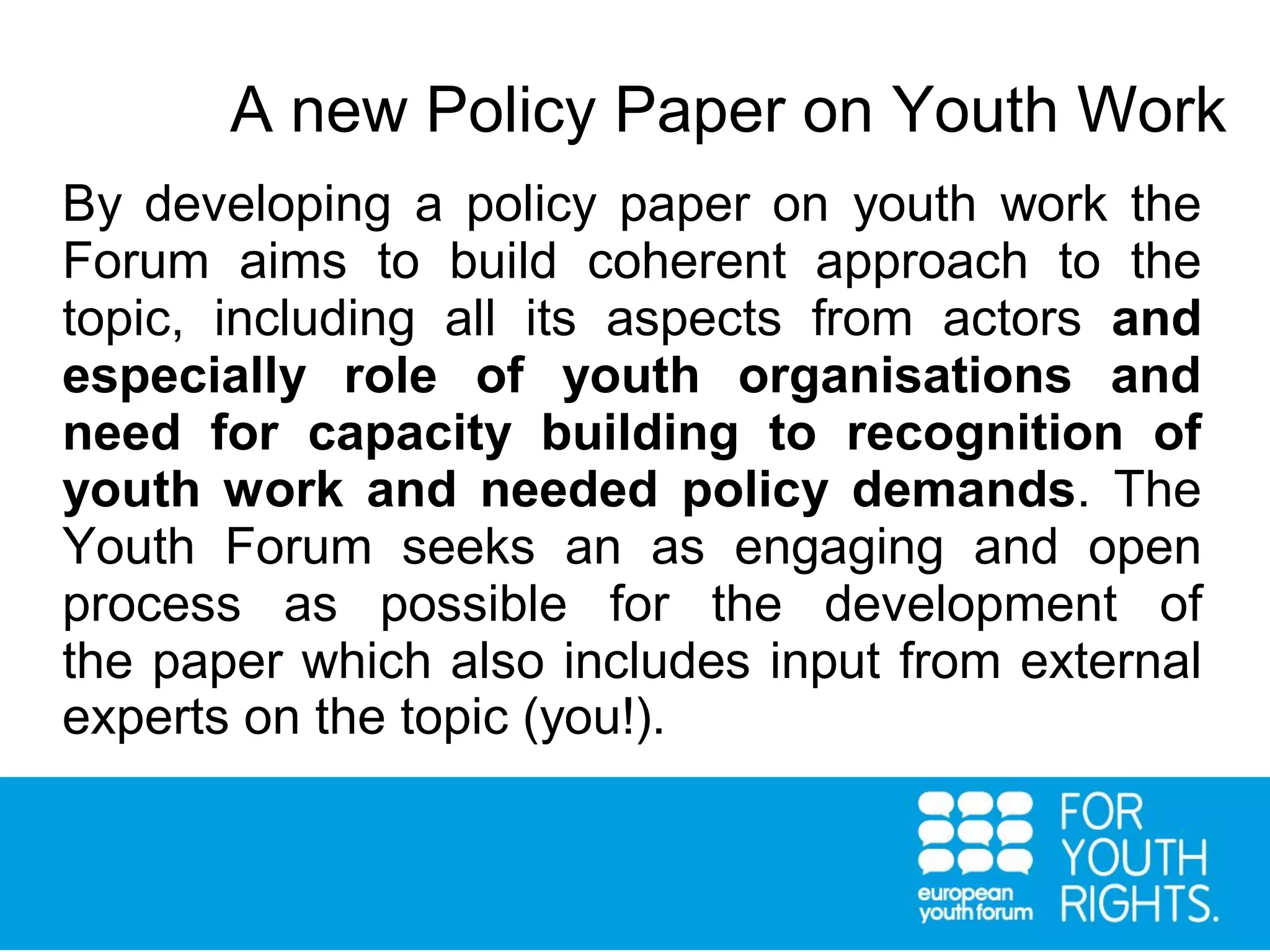 By developing a policy paper on youth work the
Forum aims to build coherent approach to the
topic, including all its aspects from actors and
especially role of youth organisations and
need for capacity building to recognition of
youth work and needed policy demands. The
Youth Forum seeks an as engaging and open
process as possible for the development of
the paper which also includes input from external
experts on the topic (you!).
A new Policy Paper on Youth Work
 